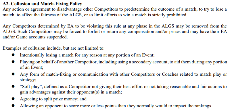 A screenshot from the official ALGS rule book stating the following: A2. Collusion and Match-Fixing Policy Any action or agreement to disadvantage other Competitors to predetermine the outcome of a match, to try to lose a match, to affect the fairness of the ALGS, or to limit efforts to win a match is strictly prohibited. Any Competitors determined by EA to be violating this rule at any phase in the ALGS may be removed from the ALGS. Such Competitors may be forced to forfeit or return any compensation and/or prizes and may have their EA and/or Game accounts suspended. Examples of collusion include, but are not limited to: ● Intentionally losing a match for any reason at any portion of an Event; ● Playing on behalf of another Competitor, including using a secondary account, to aid them during any portion of an Event; ● Any form of match-fixing or communication with other Competitors or Coaches related to match play or strategy; ● “Soft play”, defined as a Competitor not giving their best effort or not taking reasonable and fair actions to gain advantages against their opponent(s) in a match; ● Agreeing to split prize money; and ● Allowing an opponent to score more or less points than they normally would to impact the rankings.