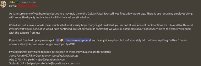 Screenshot of a Discord message from a former HER Galaxy employee stating the following: Hi Y'all. As I am sure some of you have seen but others may not, the entire Galaxy Racer NA staff was fired a few weeks ago. There is one remaining employee along with some third-party contractors. I will list their information below. While I am not sure out words mean much, all of us sincerely hope that you get paid what you earned. It was none of our intentions for it to end like this and if we knew it would, none of us would have continued. We set out [sic] to build something we were all passionate about and it's terrible to see where we landed with the support from HQ. Please feel free to drop any message in #tournament-general and I can guide my best but unfortunately I do not have anything further from an answers standpoint as I am no longer employed by GXR.